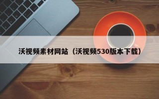 辽阳沃视频素材网站（沃视频530版本下载）