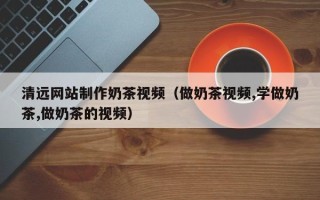 辽阳清远网站制作奶茶视频（做奶茶视频,学做奶茶,做奶茶的视频）