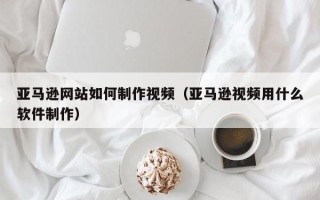 辽阳亚马逊网站如何制作视频（亚马逊视频用什么软件制作）