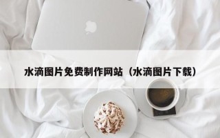 辽阳水滴图片免费制作网站（水滴图片下载）