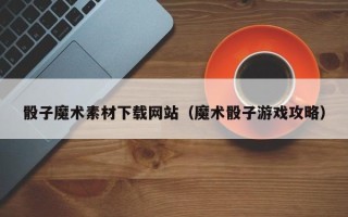 辽阳骰子魔术素材下载网站（魔术骰子游戏攻略）